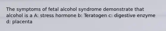 The symptoms of fetal alcohol syndrome demonstrate that alcohol is a A: stress hormone b: Teratogen c: digestive enzyme d: placenta