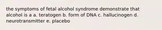 the symptoms of fetal alcohol syndrome demonstrate that alcohol is a a. teratogen b. form of DNA c. hallucinogen d. neurotransmitter e. placebo