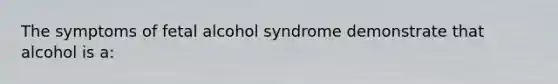 The symptoms of fetal alcohol syndrome demonstrate that alcohol is a: