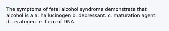 The symptoms of fetal alcohol syndrome demonstrate that alcohol is a a. hallucinogen b. depressant. c. maturation agent. d. teratogen. e. form of DNA.