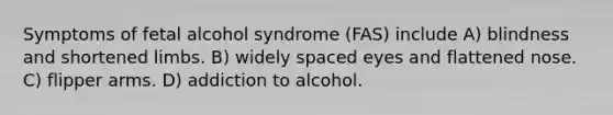 Symptoms of fetal alcohol syndrome (FAS) include A) blindness and shortened limbs. B) widely spaced eyes and flattened nose. C) flipper arms. D) addiction to alcohol.