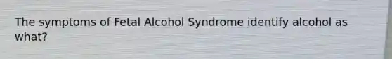 The symptoms of Fetal Alcohol Syndrome identify alcohol as what?