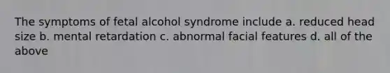 The symptoms of fetal alcohol syndrome include a. reduced head size b. mental retardation c. abnormal facial features d. all of the above