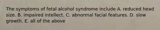 The symptoms of fetal alcohol syndrome include A. reduced head size. B. impaired intellect. C. abnormal facial features. D. slow growth. E. all of the above