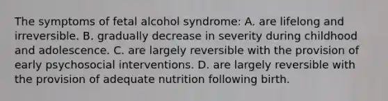 The symptoms of fetal alcohol syndrome: A. are lifelong and irreversible. B. gradually decrease in severity during childhood and adolescence. C. are largely reversible with the provision of early psychosocial interventions. D. are largely reversible with the provision of adequate nutrition following birth.