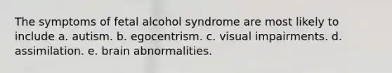 The symptoms of fetal alcohol syndrome are most likely to include a. autism. b. egocentrism. c. visual impairments. d. assimilation. e. brain abnormalities.