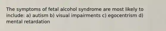 The symptoms of fetal alcohol syndrome are most likely to include: a) autism b) visual impairments c) egocentrism d) mental retardation