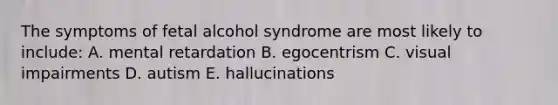 The symptoms of fetal alcohol syndrome are most likely to include: A. mental retardation B. egocentrism C. visual impairments D. autism E. hallucinations