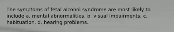 The symptoms of fetal alcohol syndrome are most likely to include a. mental abnormalities. b. visual impairments. c. habituation. d. hearing problems.