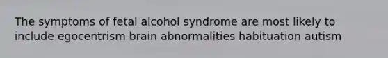 The symptoms of fetal alcohol syndrome are most likely to include egocentrism brain abnormalities habituation autism