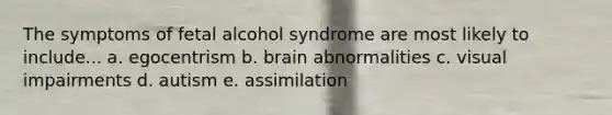 The symptoms of fetal alcohol syndrome are most likely to include... a. egocentrism b. brain abnormalities c. visual impairments d. autism e. assimilation