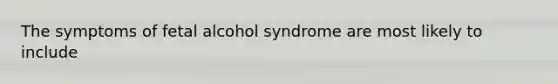 The symptoms of fetal alcohol syndrome are most likely to include