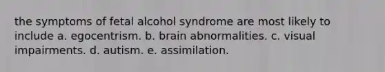 the symptoms of fetal alcohol syndrome are most likely to include a. egocentrism. b. brain abnormalities. c. visual impairments. d. autism. e. assimilation.