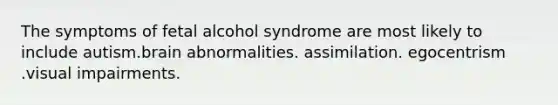 The symptoms of fetal alcohol syndrome are most likely to include autism.brain abnormalities. assimilation. egocentrism .visual impairments.