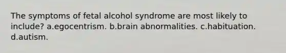 The symptoms of fetal alcohol syndrome are most likely to include? a.egocentrism. b.brain abnormalities. c.habituation. d.autism.