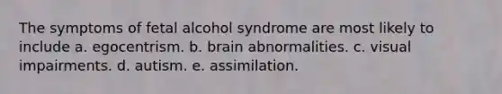 The symptoms of fetal alcohol syndrome are most likely to include a. egocentrism. b. brain abnormalities. c. visual impairments. d. autism. e. assimilation.