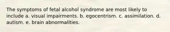 The symptoms of fetal alcohol syndrome are most likely to include a. visual impairments. b. egocentrism. c. assimilation. d. autism. e. brain abnormalities.