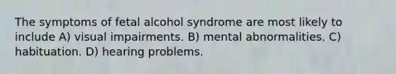 The symptoms of fetal alcohol syndrome are most likely to include A) visual impairments. B) mental abnormalities. C) habituation. D) hearing problems.