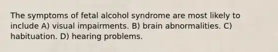 The symptoms of fetal alcohol syndrome are most likely to include A) visual impairments. B) brain abnormalities. C) habituation. D) hearing problems.