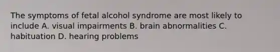 The symptoms of fetal alcohol syndrome are most likely to include A. visual impairments B. brain abnormalities C. habituation D. hearing problems