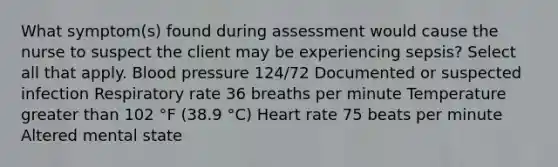 What symptom(s) found during assessment would cause the nurse to suspect the client may be experiencing sepsis? Select all that apply. Blood pressure 124/72 Documented or suspected infection Respiratory rate 36 breaths per minute Temperature greater than 102 °F (38.9 °C) Heart rate 75 beats per minute Altered mental state