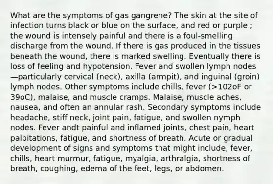 What are the symptoms of gas gangrene? The skin at the site of infection turns black or blue on the surface, and red or purple ; the wound is intensely painful and there is a foul-smelling discharge from the wound. If there is gas produced in the tissues beneath the wound, there is marked swelling. Eventually there is loss of feeling and hypotension. Fever and swollen lymph nodes—particularly cervical (neck), axilla (armpit), and inguinal (groin) lymph nodes. Other symptoms include chills, fever (>102oF or 39oC), malaise, and muscle cramps. Malaise, muscle aches, nausea, and often an annular rash. Secondary symptoms include headache, stiff neck, joint pain, fatigue, and swollen nymph nodes. Fever andt painful and inflamed joints, chest pain, heart palpitations, fatigue, and shortness of breath. Acute or gradual development of signs and symptoms that might include, fever, chills, heart murmur, fatigue, myalgia, arthralgia, shortness of breath, coughing, edema of the feet, legs, or abdomen.