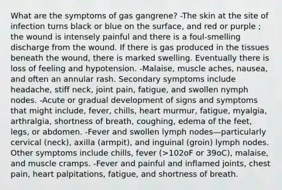 What are the symptoms of gas gangrene? -The skin at the site of infection turns black or blue on the surface, and red or purple ; the wound is intensely painful and there is a foul-smelling discharge from the wound. If there is gas produced in the tissues beneath the wound, there is marked swelling. Eventually there is loss of feeling and hypotension. -Malaise, muscle aches, nausea, and often an annular rash. Secondary symptoms include headache, stiff neck, joint pain, fatigue, and swollen nymph nodes. -Acute or gradual development of signs and symptoms that might include, fever, chills, heart murmur, fatigue, myalgia, arthralgia, shortness of breath, coughing, edema of the feet, legs, or abdomen. -Fever and swollen lymph nodes—particularly cervical (neck), axilla (armpit), and inguinal (groin) lymph nodes. Other symptoms include chills, fever (>102oF or 39oC), malaise, and muscle cramps. -Fever and painful and inflamed joints, chest pain, heart palpitations, fatigue, and shortness of breath.