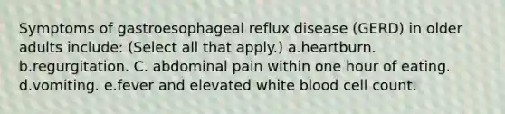 Symptoms of gastroesophageal reflux disease (GERD) in older adults include: (Select all that apply.) a.heartburn. b.regurgitation. C. abdominal pain within one hour of eating. d.vomiting. e.fever and elevated white blood cell count.