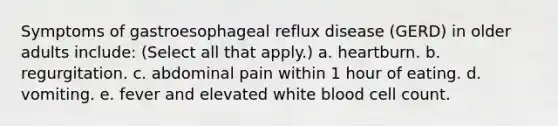 Symptoms of gastroesophageal reflux disease (GERD) in older adults include: (Select all that apply.) a. heartburn. b. regurgitation. c. abdominal pain within 1 hour of eating. d. vomiting. e. fever and elevated white blood cell count.