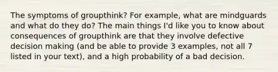 The symptoms of groupthink? For example, what are mindguards and what do they do? The main things I'd like you to know about consequences of groupthink are that they involve defective decision making (and be able to provide 3 examples, not all 7 listed in your text), and a high probability of a bad decision.