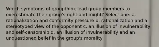 Which symptoms of groupthink lead group members to overestimate their group's right and might? Select one: a. rationalization and conformity pressure b. rationalization and a stereotyped view of the opponent c. an illusion of invulnerability and self-censorship d. an illusion of invulnerability and an unquestioned belief in the group's morality