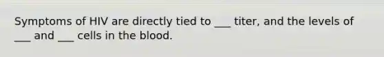 Symptoms of HIV are directly tied to ___ titer, and the levels of ___ and ___ cells in the blood.