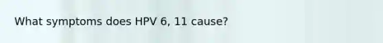 What symptoms does HPV 6, 11 cause?