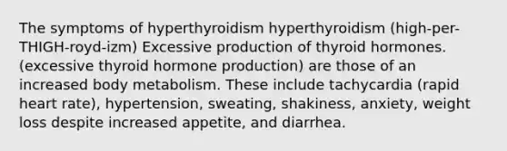 The symptoms of hyperthyroidism hyperthyroidism (high-per-THIGH-royd-izm) Excessive production of thyroid hormones. (excessive thyroid hormone production) are those of an increased body metabolism. These include tachycardia (rapid heart rate), hypertension, sweating, shakiness, anxiety, weight loss despite increased appetite, and diarrhea.