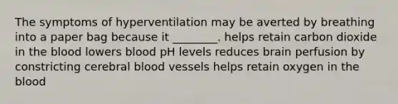 The symptoms of hyperventilation may be averted by breathing into a paper bag because it ________. helps retain carbon dioxide in the blood lowers blood pH levels reduces brain perfusion by constricting cerebral blood vessels helps retain oxygen in the blood