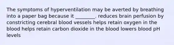 The symptoms of hyperventilation may be averted by breathing into a paper bag because it ________. reduces brain perfusion by constricting cerebral <a href='https://www.questionai.com/knowledge/kZJ3mNKN7P-blood-vessels' class='anchor-knowledge'>blood vessels</a> helps retain oxygen in <a href='https://www.questionai.com/knowledge/k7oXMfj7lk-the-blood' class='anchor-knowledge'>the blood</a> helps retain carbon dioxide in the blood lowers blood pH levels