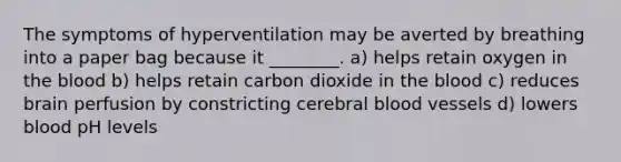 The symptoms of hyperventilation may be averted by breathing into a paper bag because it ________. a) helps retain oxygen in the blood b) helps retain carbon dioxide in the blood c) reduces brain perfusion by constricting cerebral blood vessels d) lowers blood pH levels