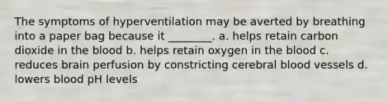 The symptoms of hyperventilation may be averted by breathing into a paper bag because it ________. a. helps retain carbon dioxide in <a href='https://www.questionai.com/knowledge/k7oXMfj7lk-the-blood' class='anchor-knowledge'>the blood</a> b. helps retain oxygen in the blood c. reduces brain perfusion by constricting cerebral <a href='https://www.questionai.com/knowledge/kZJ3mNKN7P-blood-vessels' class='anchor-knowledge'>blood vessels</a> d. lowers blood pH levels