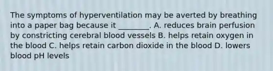 The symptoms of hyperventilation may be averted by breathing into a paper bag because it ________. A. reduces brain perfusion by constricting cerebral blood vessels B. helps retain oxygen in the blood C. helps retain carbon dioxide in the blood D. lowers blood pH levels