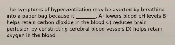 The symptoms of hyperventilation may be averted by breathing into a paper bag because it ________. A) lowers blood pH levels B) helps retain carbon dioxide in the blood C) reduces brain perfusion by constricting cerebral blood vessels D) helps retain oxygen in the blood