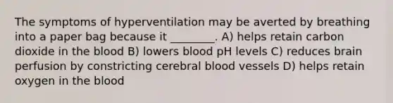 The symptoms of hyperventilation may be averted by breathing into a paper bag because it ________. A) helps retain carbon dioxide in the blood B) lowers blood pH levels C) reduces brain perfusion by constricting cerebral blood vessels D) helps retain oxygen in the blood