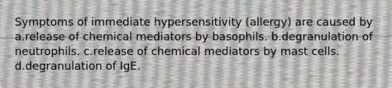 Symptoms of immediate hypersensitivity (allergy) are caused by a.release of chemical mediators by basophils. b.degranulation of neutrophils. c.release of chemical mediators by mast cells. d.degranulation of IgE.