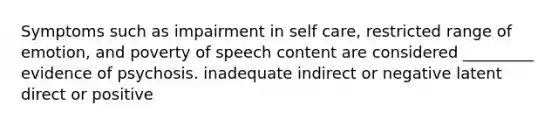 Symptoms such as impairment in self care, restricted range of emotion, and poverty of speech content are considered _________ evidence of psychosis. inadequate indirect or negative latent direct or positive