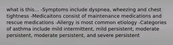 what is this... -Symptoms include dyspnea, wheezing and chest tightness -Medicaitons consist of maintenance medications and rescue medications -Allergy is most common etiology -Categories of asthma include mild intermittent, mild persistent, moderate persistent, moderate persistent, and severe persistent