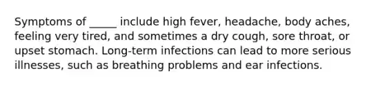 Symptoms of _____ include high fever, headache, body aches, feeling very tired, and sometimes a dry cough, sore throat, or upset stomach. Long-term infections can lead to more serious illnesses, such as breathing problems and ear infections.