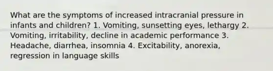 What are the symptoms of increased intracranial pressure in infants and children? 1. Vomiting, sunsetting eyes, lethargy 2. Vomiting, irritability, decline in academic performance 3. Headache, diarrhea, insomnia 4. Excitability, anorexia, regression in language skills