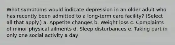 What symptoms would indicate depression in an older adult who has recently been admitted to a long-term care facility? (Select all that apply.) a. Appetite changes b. Weight loss c. Complaints of minor physical ailments d. Sleep disturbances e. Taking part in only one social activity a day