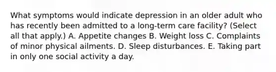 What symptoms would indicate depression in an older adult who has recently been admitted to a long-term care facility? (Select all that apply.) A. Appetite changes B. Weight loss C. Complaints of minor physical ailments. D. Sleep disturbances. E. Taking part in only one social activity a day.