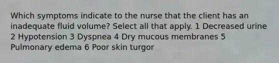 Which symptoms indicate to the nurse that the client has an inadequate fluid volume? Select all that apply. 1 Decreased urine 2 Hypotension 3 Dyspnea 4 Dry mucous membranes 5 Pulmonary edema 6 Poor skin turgor