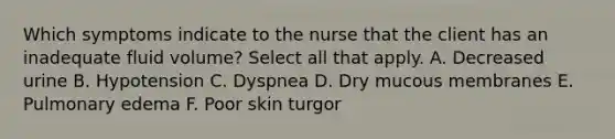 Which symptoms indicate to the nurse that the client has an inadequate fluid volume? Select all that apply. A. Decreased urine B. Hypotension C. Dyspnea D. Dry mucous membranes E. Pulmonary edema F. Poor skin turgor